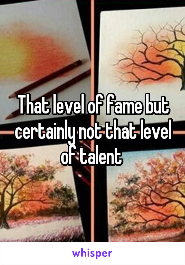 That level of fame but certainly not that level of talent 