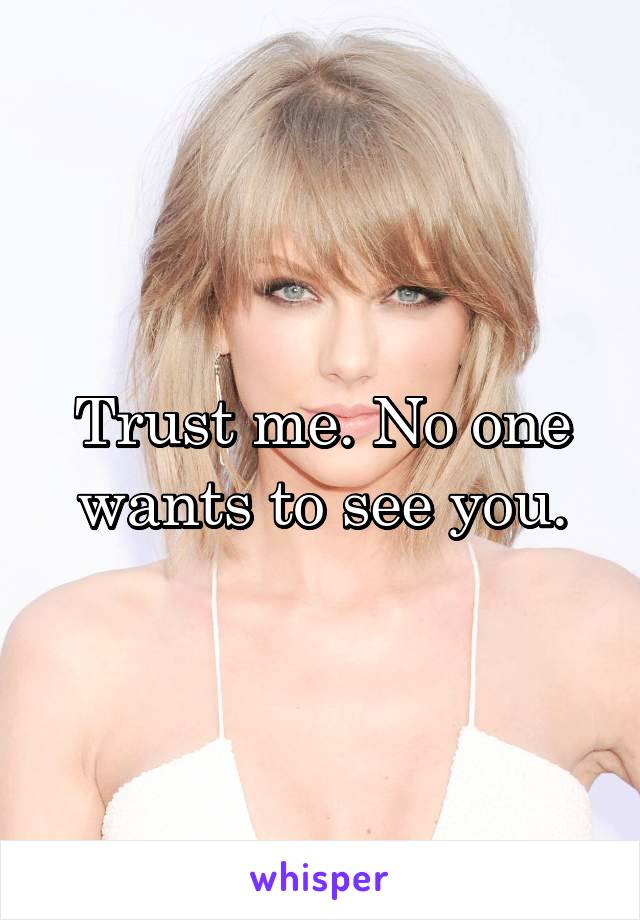 Trust me. No one wants to see you.