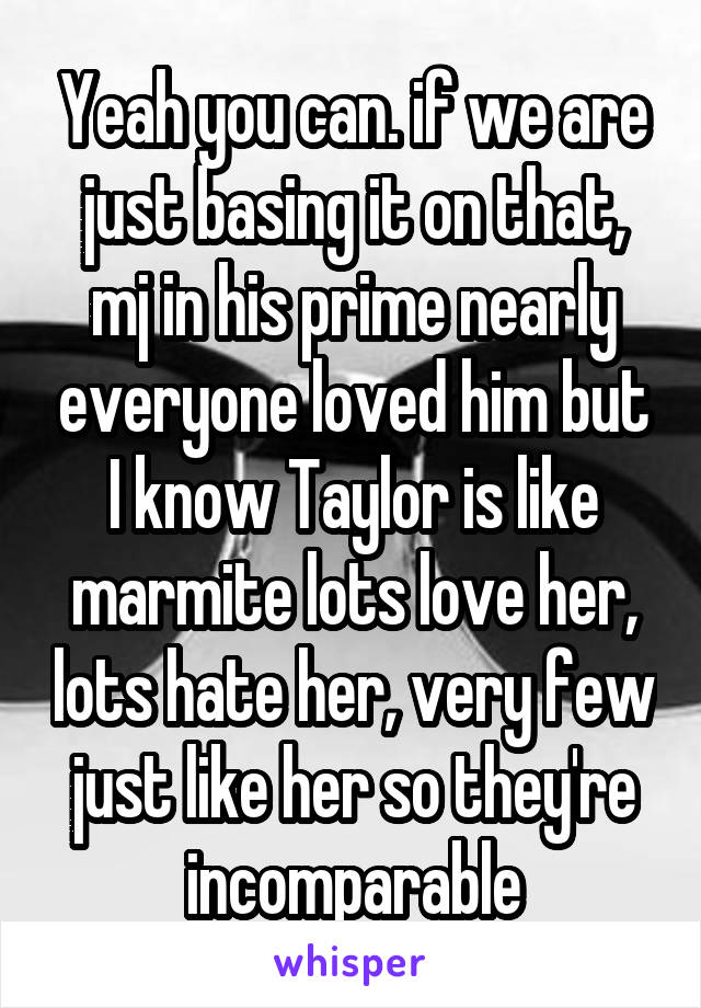 Yeah you can. if we are just basing it on that, mj in his prime nearly everyone loved him but I know Taylor is like marmite lots love her, lots hate her, very few just like her so they're incomparable