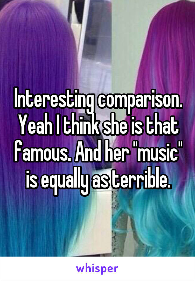 Interesting comparison.
Yeah I think she is that famous. And her "music" is equally as terrible.