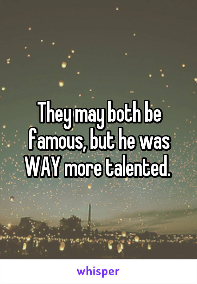 They may both be famous, but he was WAY more talented. 