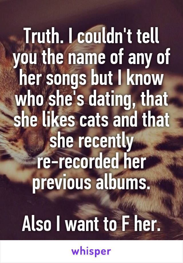 Truth. I couldn't tell you the name of any of her songs but I know who she's dating, that she likes cats and that she recently re-recorded her previous albums.

Also I want to F her.