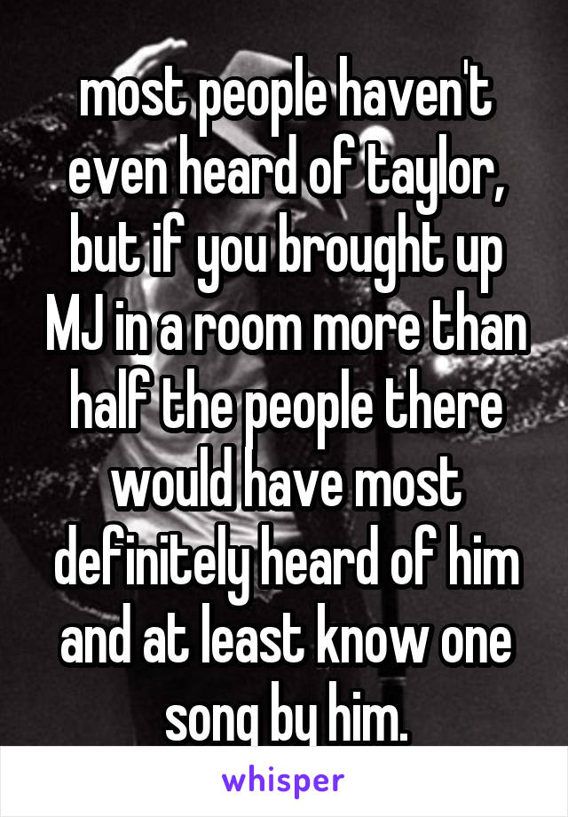 most people haven't even heard of taylor, but if you brought up MJ in a room more than half the people there would have most definitely heard of him and at least know one song by him.