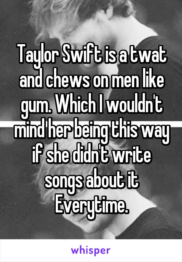 Taylor Swift is a twat and chews on men like gum. Which I wouldn't mind her being this way if she didn't write songs about it Everytime.