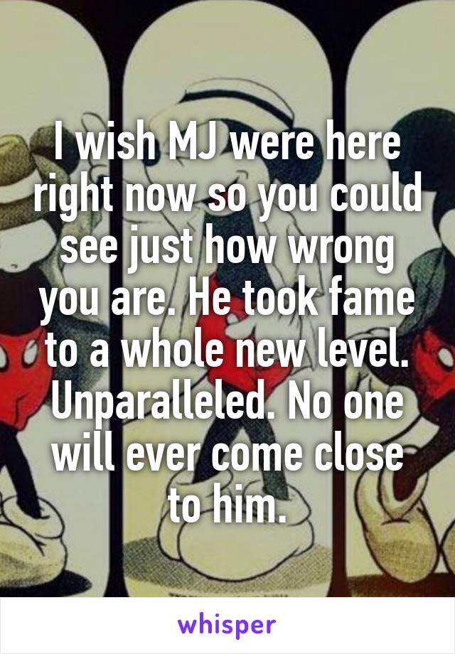 I wish MJ were here right now so you could see just how wrong you are. He took fame to a whole new level. Unparalleled. No one will ever come close to him.