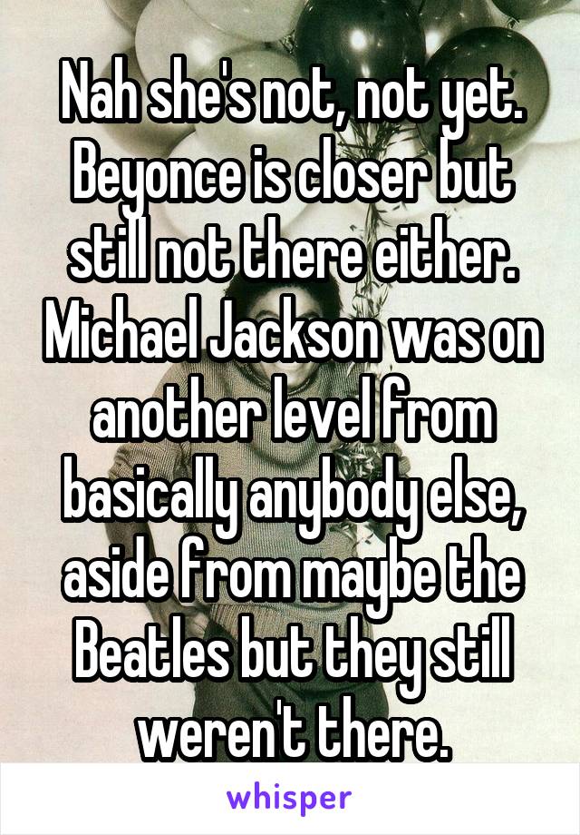 Nah she's not, not yet. Beyonce is closer but still not there either. Michael Jackson was on another level from basically anybody else, aside from maybe the Beatles but they still weren't there.