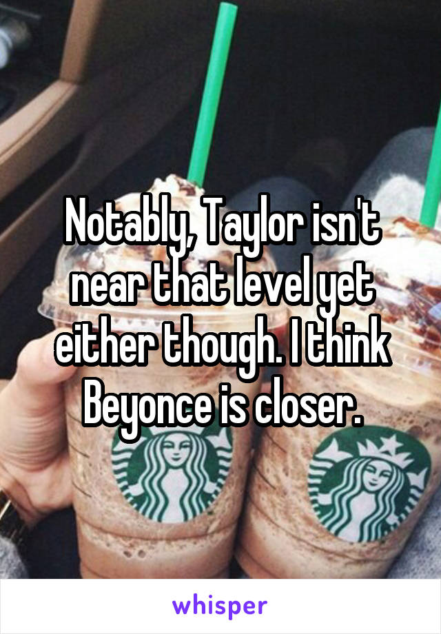 Notably, Taylor isn't near that level yet either though. I think Beyonce is closer.