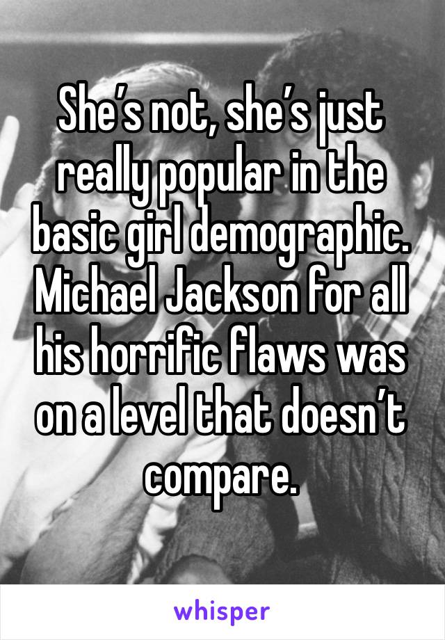 She’s not, she’s just really popular in the basic girl demographic. Michael Jackson for all his horrific flaws was on a level that doesn’t compare. 