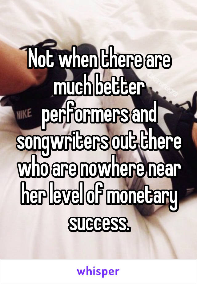 Not when there are much better performers and songwriters out there who are nowhere near her level of monetary success.