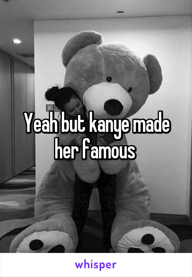 Yeah but kanye made her famous 