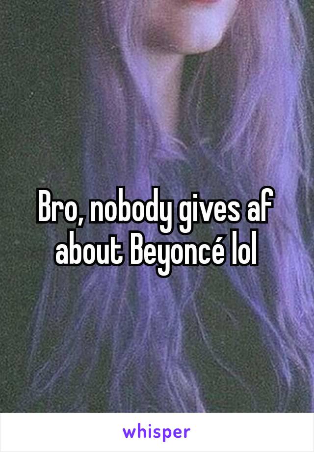 Bro, nobody gives af about Beyoncé lol