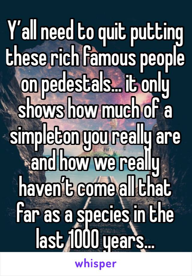 Y’all need to quit putting these rich famous people on pedestals… it only shows how much of a simpleton you really are and how we really haven’t come all that far as a species in the last 1000 years…