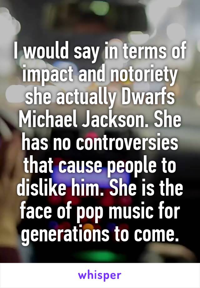 I would say in terms of impact and notoriety she actually Dwarfs Michael Jackson. She has no controversies that cause people to dislike him. She is the face of pop music for generations to come.