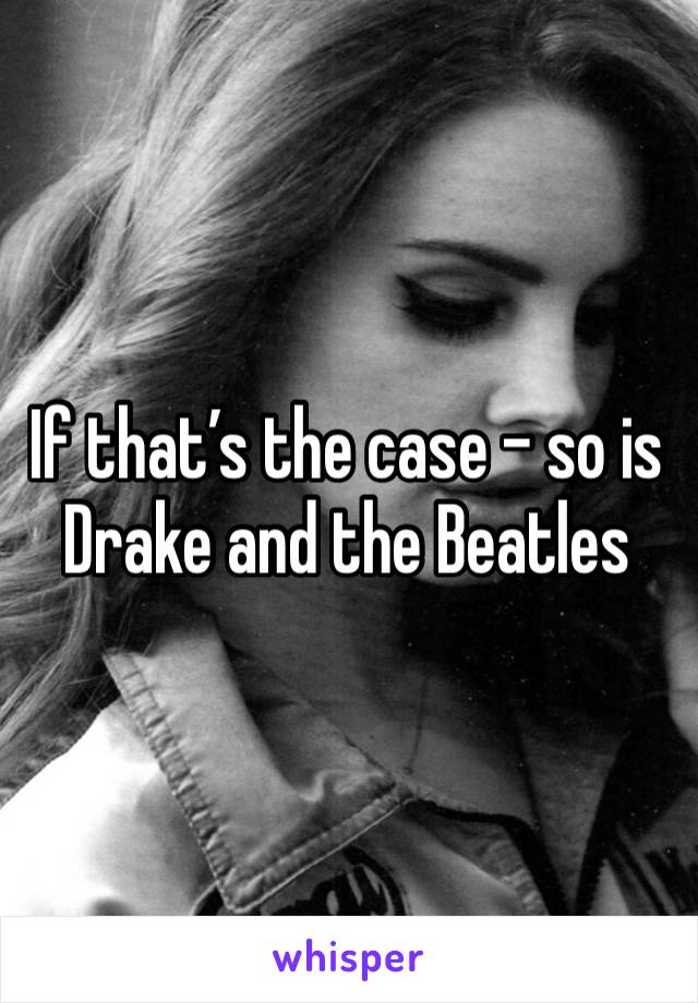 If that’s the case - so is Drake and the Beatles