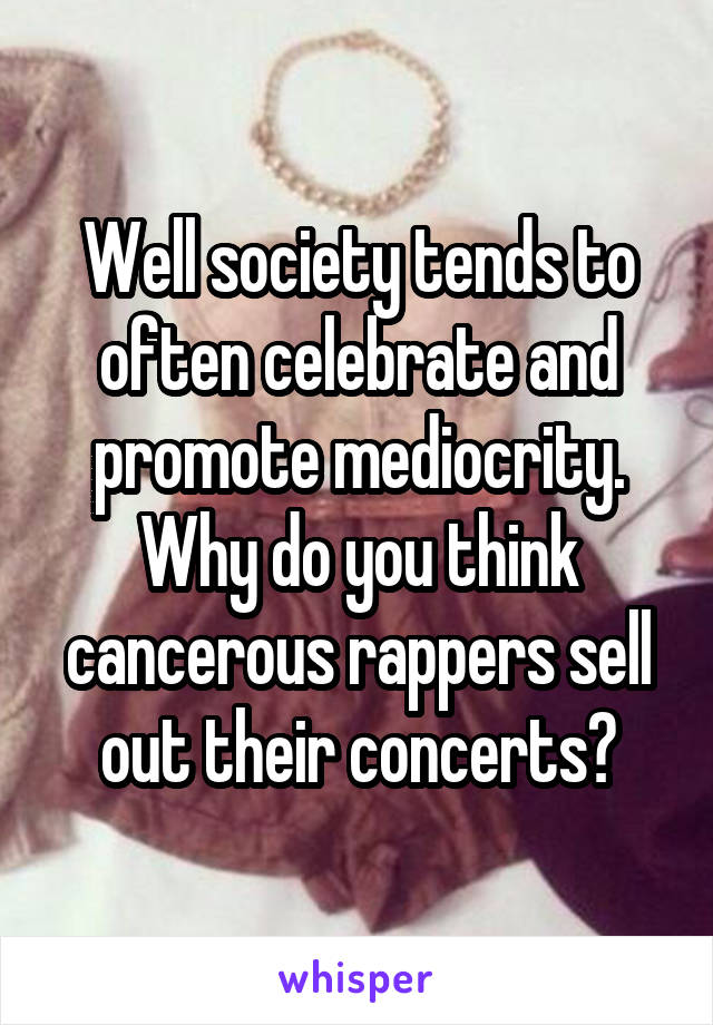 Well society tends to often celebrate and promote mediocrity. Why do you think cancerous rappers sell out their concerts?