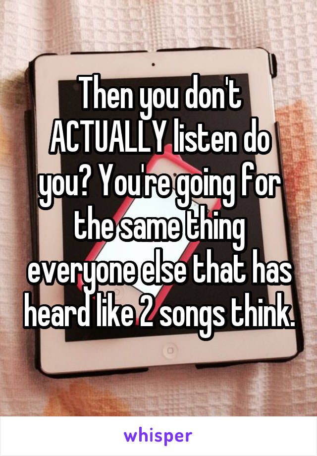 Then you don't ACTUALLY listen do you? You're going for the same thing everyone else that has heard like 2 songs think. 