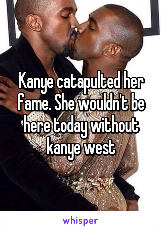 Kanye catapulted her fame. She wouldn't be here today without kanye west