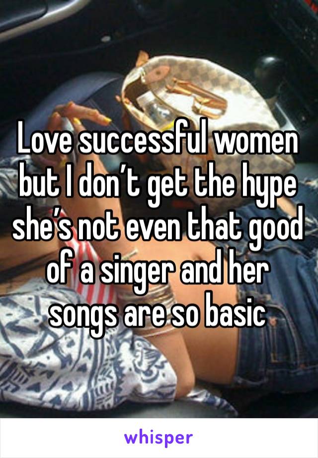 Love successful women but I don’t get the hype she’s not even that good of a singer and her songs are so basic