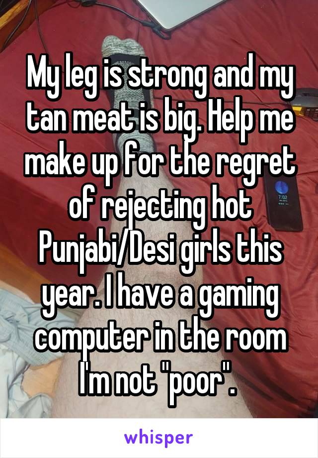 My leg is strong and my tan meat is big. Help me make up for the regret of rejecting hot Punjabi/Desi girls this year. I have a gaming computer in the room I'm not "poor". 