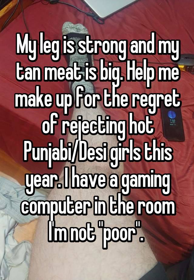 My leg is strong and my tan meat is big. Help me make up for the regret of rejecting hot Punjabi/Desi girls this year. I have a gaming computer in the room I'm not "poor". 