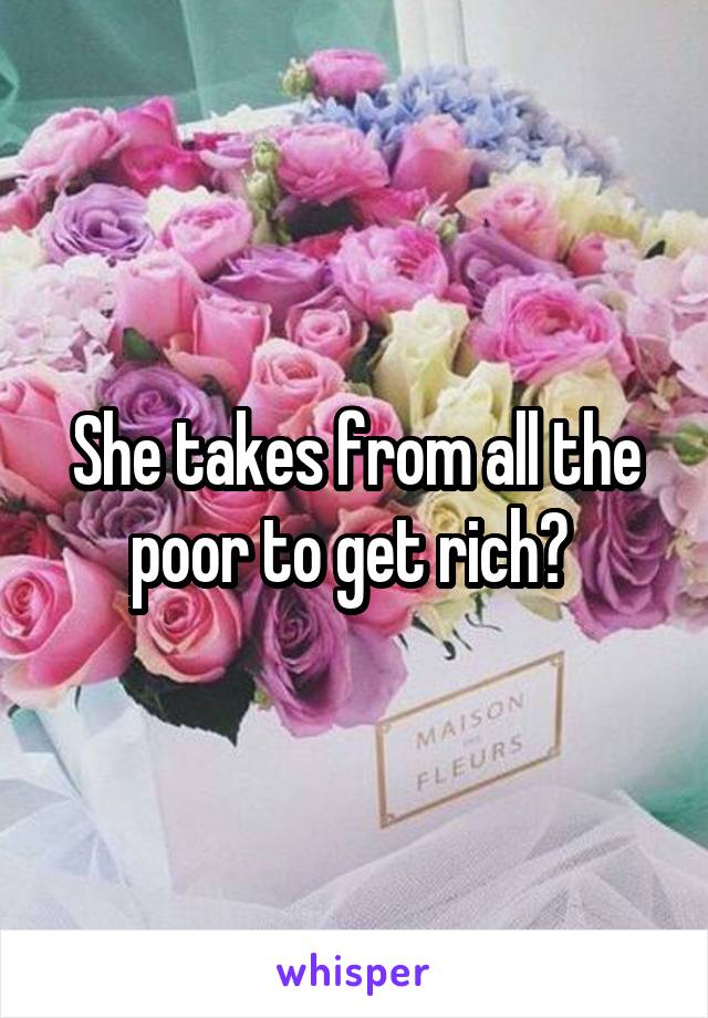 She takes from all the poor to get rich? 