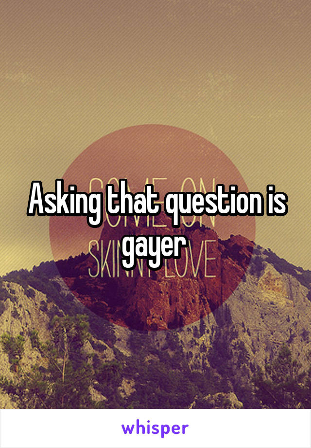 Asking that question is gayer 