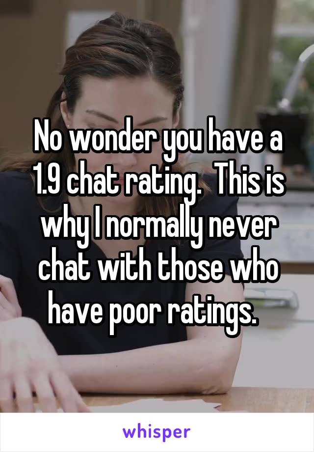 No wonder you have a 1.9 chat rating.  This is why I normally never chat with those who have poor ratings.  