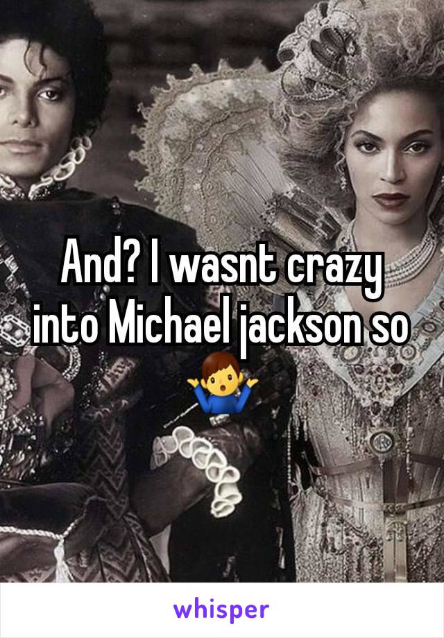 And? I wasnt crazy into Michael jackson so 🤷‍♂️