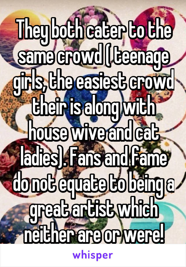 They both cater to the same crowd ( teenage girls, the easiest crowd their is along with house wive and cat ladies). Fans and fame do not equate to being a great artist which neither are or were!