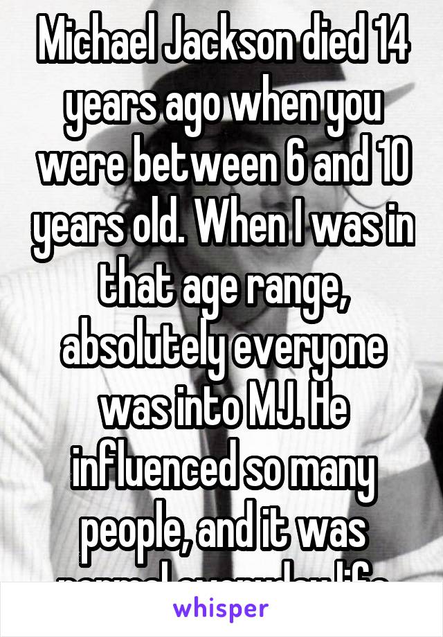 Michael Jackson died 14 years ago when you were between 6 and 10 years old. When I was in that age range, absolutely everyone was into MJ. He influenced so many people, and it was normal everyday life