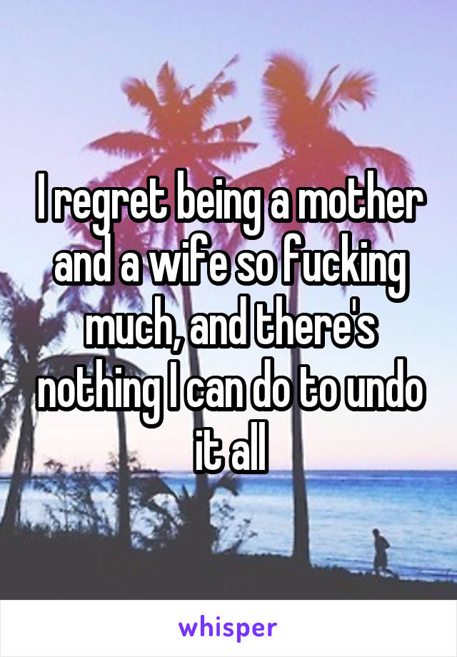 I regret being a mother and a wife so fucking much, and there's nothing I can do to undo it all