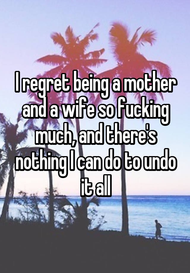 I regret being a mother and a wife so fucking much, and there's nothing I can do to undo it all