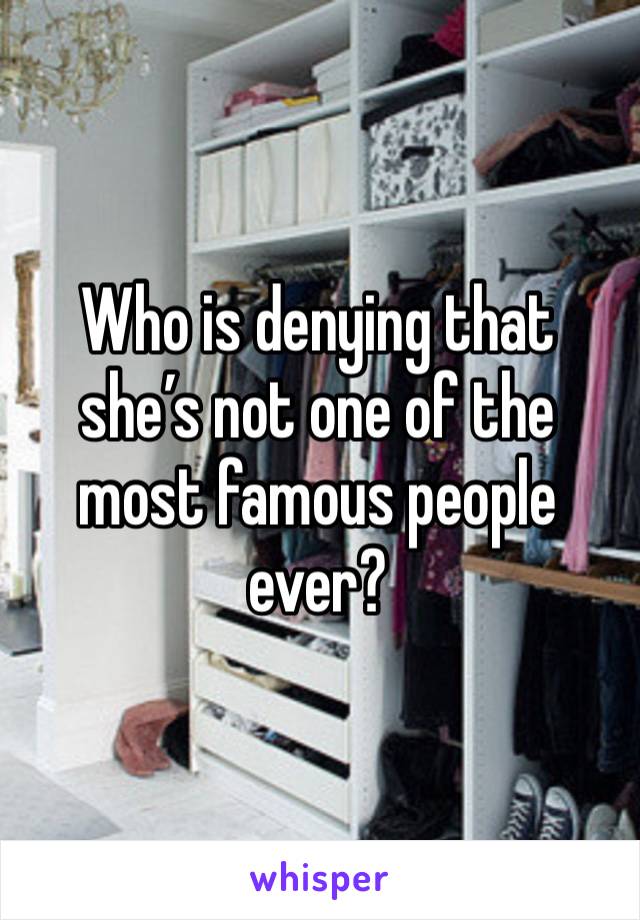 Who is denying that she’s not one of the most famous people ever?