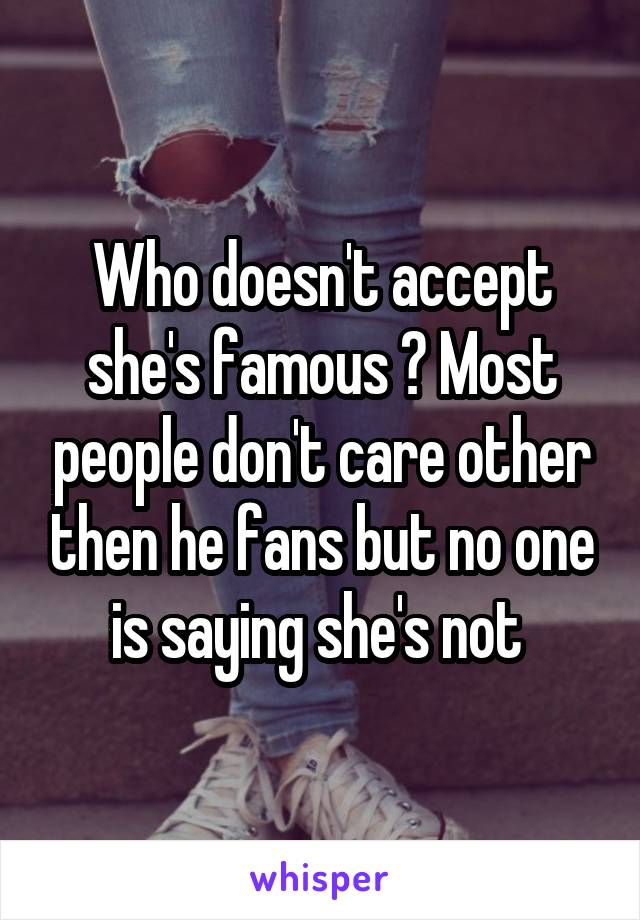 Who doesn't accept she's famous ? Most people don't care other then he fans but no one is saying she's not 