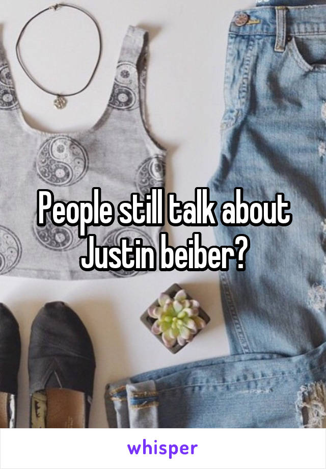 People still talk about Justin beiber?