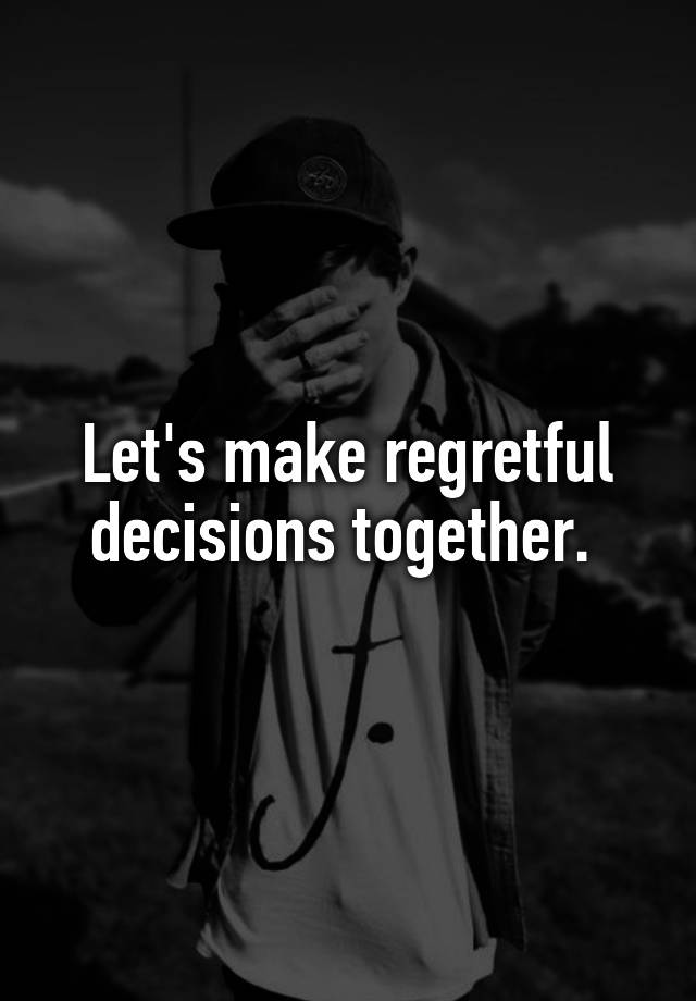 Let's make regretful decisions together. 