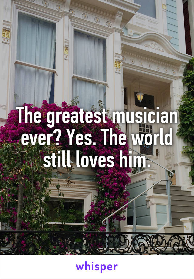 The greatest musician ever? Yes. The world still loves him.