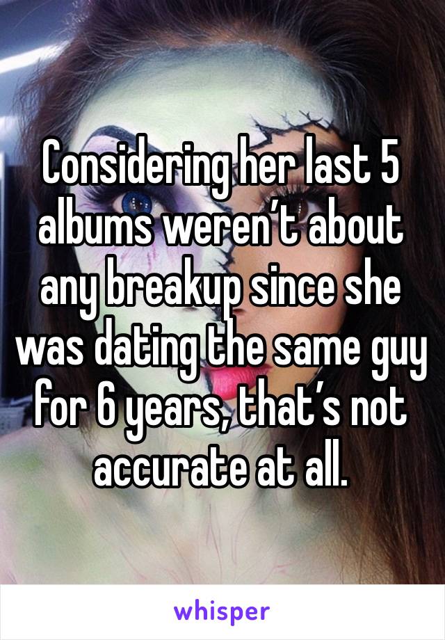 Considering her last 5 albums weren’t about any breakup since she was dating the same guy for 6 years, that’s not accurate at all. 