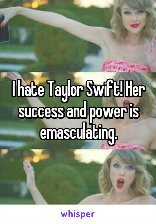 I hate Taylor Swift! Her success and power is emasculating.