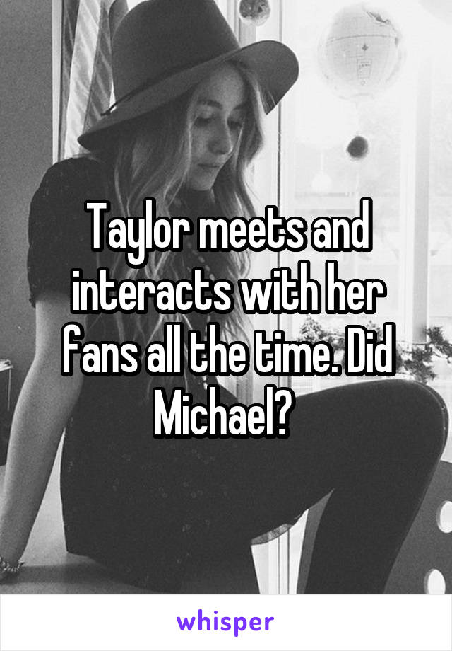 Taylor meets and interacts with her fans all the time. Did Michael? 