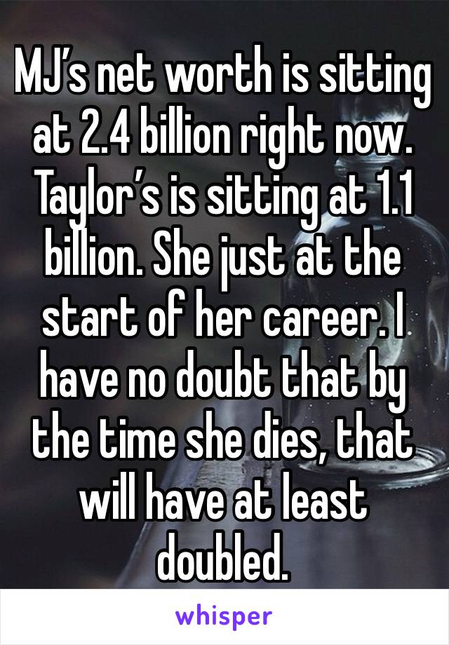 MJ’s net worth is sitting at 2.4 billion right now. Taylor’s is sitting at 1.1 billion. She just at the start of her career. I have no doubt that by the time she dies, that will have at least doubled.