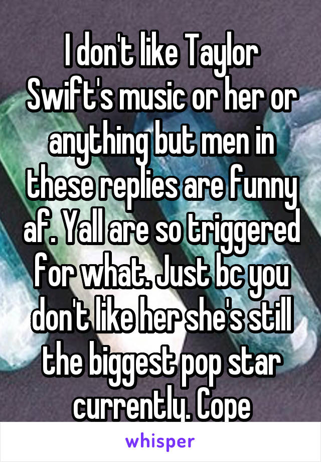 I don't like Taylor Swift's music or her or anything but men in these replies are funny af. Yall are so triggered for what. Just bc you don't like her she's still the biggest pop star currently. Cope