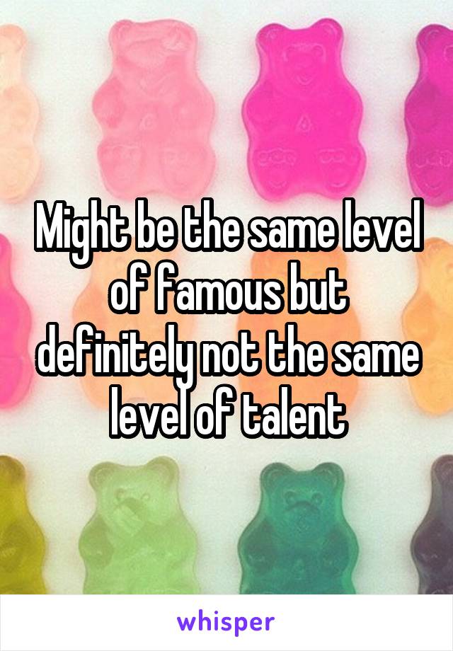 Might be the same level of famous but definitely not the same level of talent