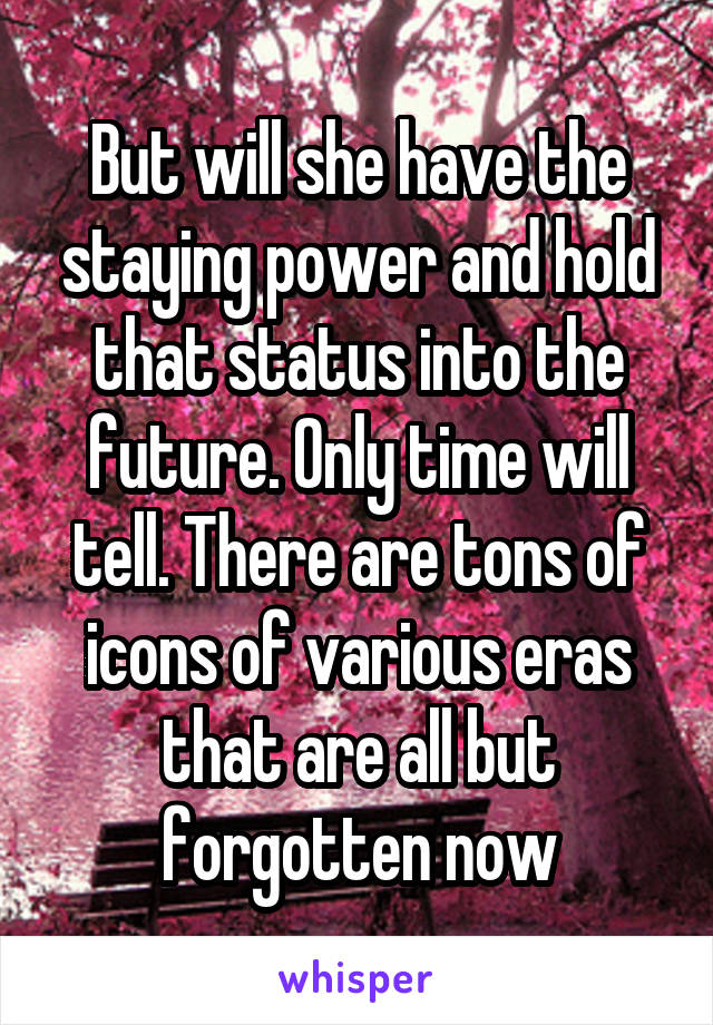 But will she have the staying power and hold that status into the future. Only time will tell. There are tons of icons of various eras that are all but forgotten now