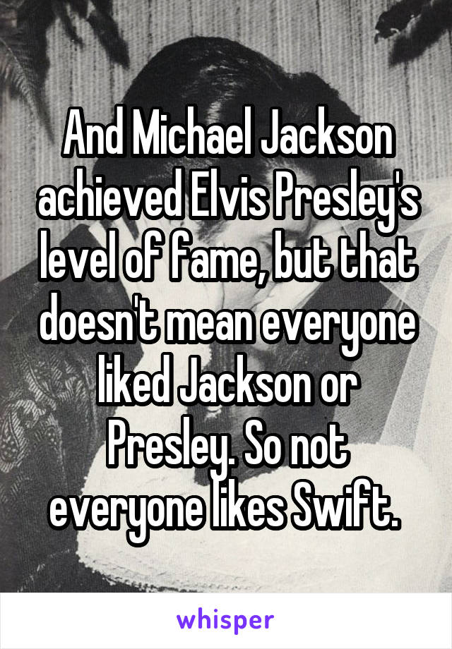 And Michael Jackson achieved Elvis Presley's level of fame, but that doesn't mean everyone liked Jackson or Presley. So not everyone likes Swift. 