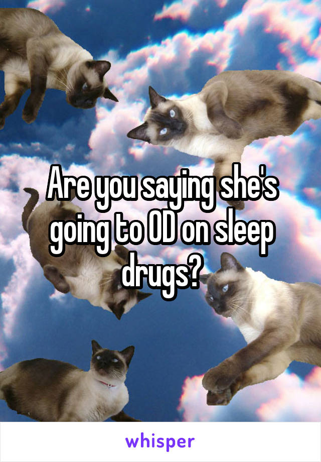 Are you saying she's going to OD on sleep drugs?