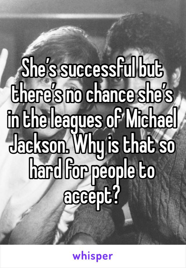 She’s successful but there’s no chance she’s in the leagues of Michael Jackson. Why is that so hard for people to accept?