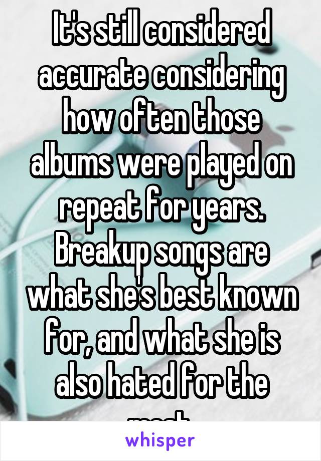 It's still considered accurate considering how often those albums were played on repeat for years. Breakup songs are what she's best known for, and what she is also hated for the most.