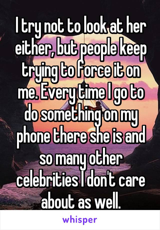 I try not to look at her either, but people keep trying to force it on me. Every time I go to do something on my phone there she is and so many other celebrities I don't care about as well.