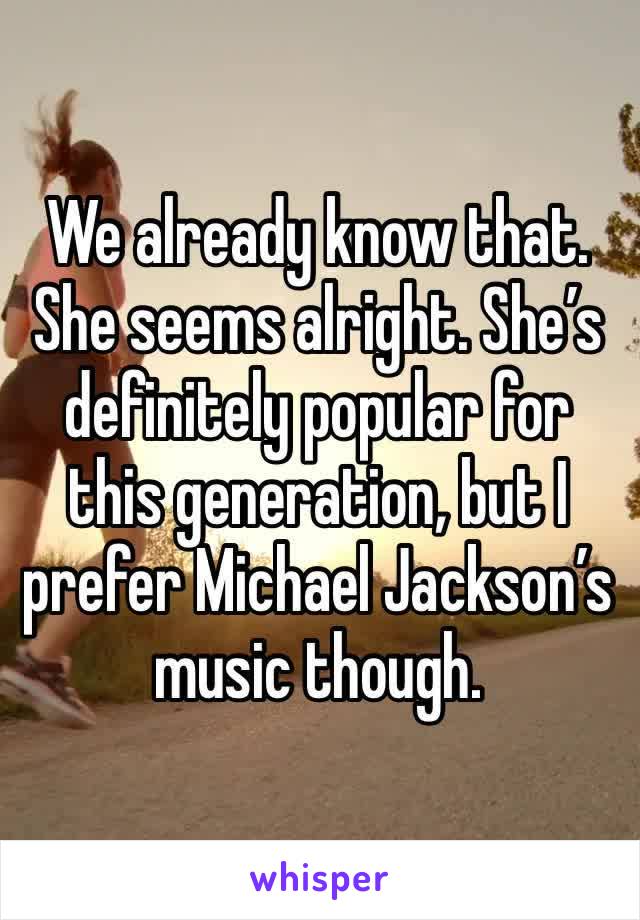 We already know that. She seems alright. She’s definitely popular for this generation, but I prefer Michael Jackson’s music though. 